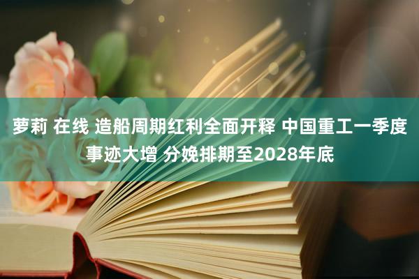萝莉 在线 造船周期红利全面开释 中国重工一季度事迹大增 分娩排期至2028年底