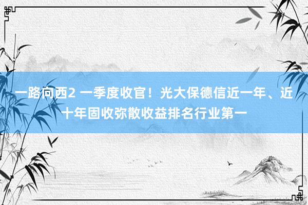 一路向西2 一季度收官！光大保德信近一年、近十年固收弥散收益排名行业第一