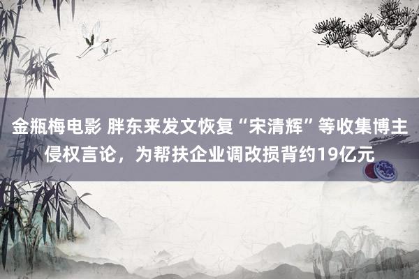 金瓶梅电影 胖东来发文恢复“宋清辉”等收集博主侵权言论，为帮扶企业调改损背约19亿元