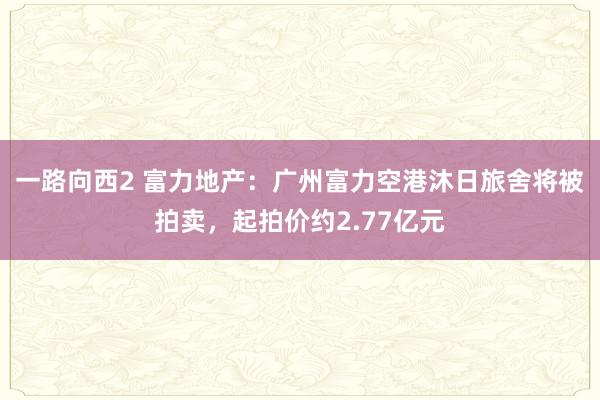 一路向西2 富力地产：广州富力空港沐日旅舍将被拍卖，起拍价约2.77亿元