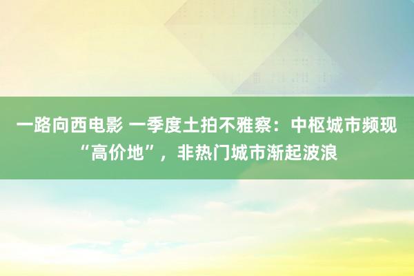 一路向西电影 一季度土拍不雅察：中枢城市频现“高价地”，非热门城市渐起波浪