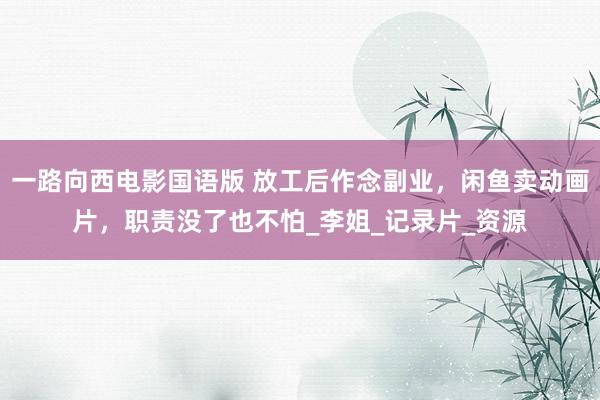 一路向西电影国语版 放工后作念副业，闲鱼卖动画片，职责没了也不怕_李姐_记录片_资源