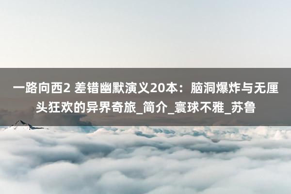 一路向西2 差错幽默演义20本：脑洞爆炸与无厘头狂欢的异界奇旅_简介_寰球不雅_苏鲁