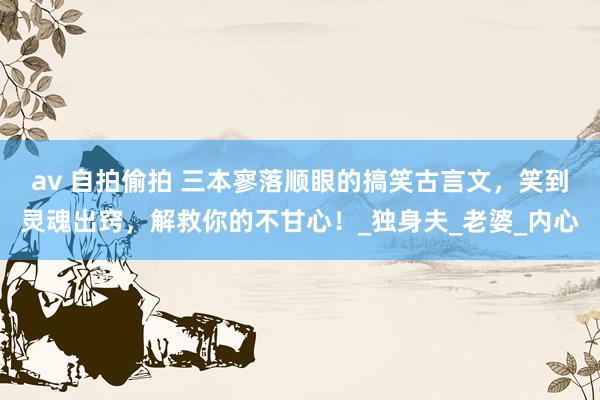 av 自拍偷拍 三本寥落顺眼的搞笑古言文，笑到灵魂出窍，解救你的不甘心！_独身夫_老婆_内心