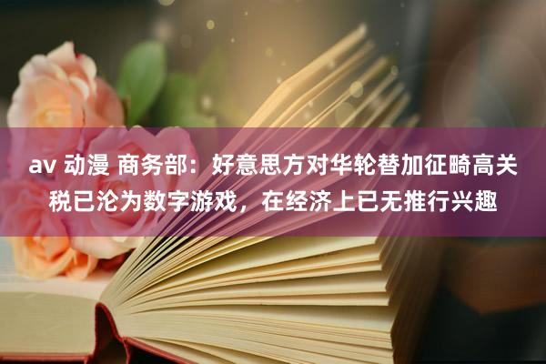 av 动漫 商务部：好意思方对华轮替加征畸高关税已沦为数字游戏，在经济上已无推行兴趣