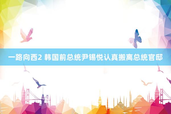 一路向西2 韩国前总统尹锡悦认真搬离总统官邸