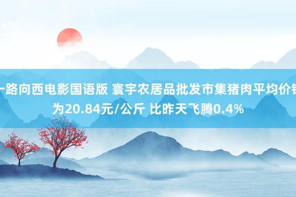 一路向西电影国语版 寰宇农居品批发市集猪肉平均价钱为20.84元/公斤 比昨天飞腾0.4%