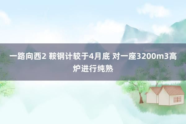 一路向西2 鞍钢计较于4月底 对一座3200m3高炉进行纯熟