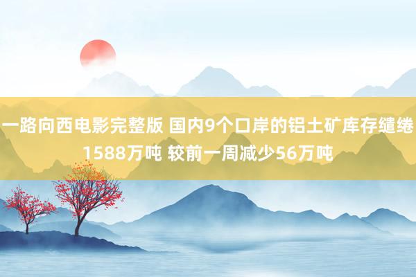 一路向西电影完整版 国内9个口岸的铝土矿库存缱绻1588万吨 较前一周减少56万吨