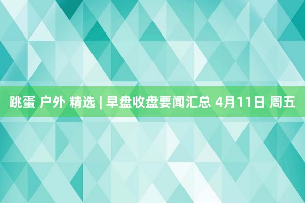 跳蛋 户外 精选 | 早盘收盘要闻汇总 4月11日 周五