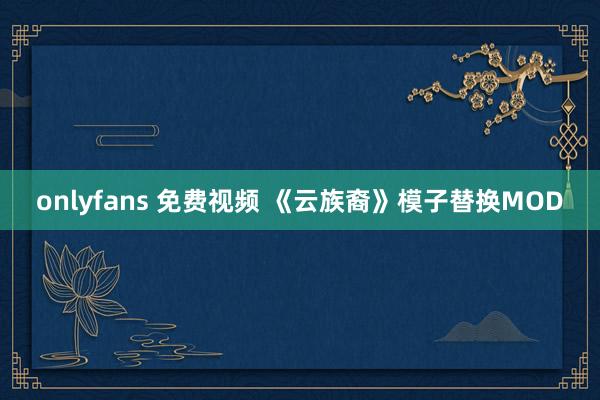 onlyfans 免费视频 《云族裔》模子替换MOD