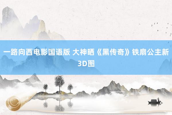 一路向西电影国语版 大神晒《黑传奇》铁扇公主新3D图