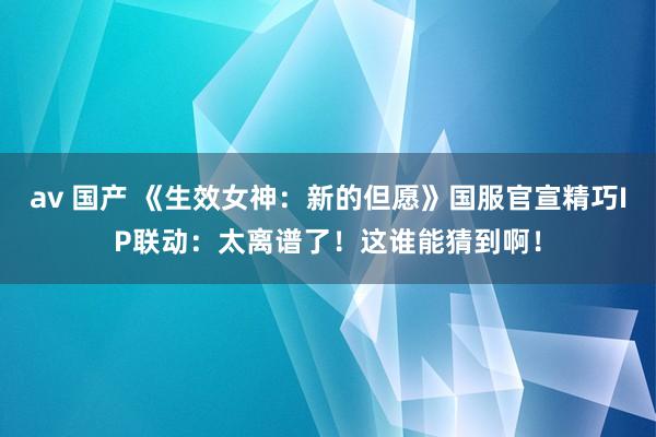 av 国产 《生效女神：新的但愿》国服官宣精巧IP联动：太离谱了！这谁能猜到啊！