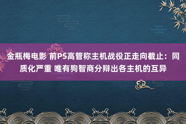 金瓶梅电影 前PS高管称主机战役正走向截止：同质化严重 唯有狗智商分辩出各主机的互异