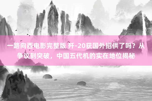 一路向西电影完整版 歼-20获国外招供了吗？从争议到突破，中国五代机的实在地位揭秘