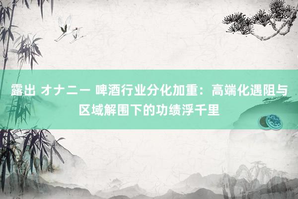 露出 オナニー 啤酒行业分化加重：高端化遇阻与区域解围下的功绩浮千里