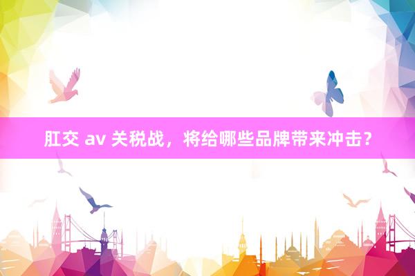 肛交 av 关税战，将给哪些品牌带来冲击？