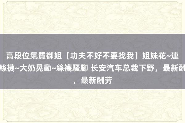 高段位氣質御姐【功夫不好不要找我】姐妹花~連體絲襪~大奶晃動~絲襪騷腳 长安汽车总裁下野，最新酬劳