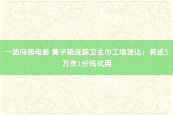 一路向西电影 黄子韬流露卫生巾工场发达：将送5万单1分钱试用