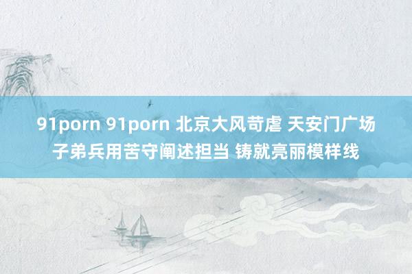 91porn 91porn 北京大风苛虐 天安门广场子弟兵用苦守阐述担当 铸就亮丽模样线