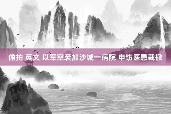 偷拍 英文 以军空袭加沙城一病院 申饬医患裁撤