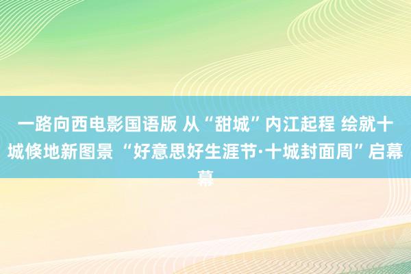 一路向西电影国语版 从“甜城”内江起程 绘就十城倏地新图景 “好意思好生涯节·十城封面周”启幕
