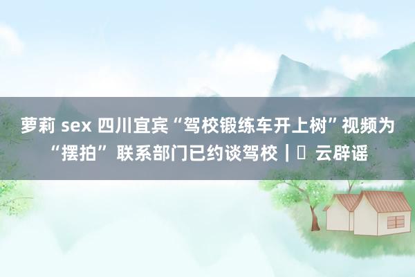 萝莉 sex 四川宜宾“驾校锻练车开上树”视频为“摆拍” 联系部门已约谈驾校｜​云辟谣