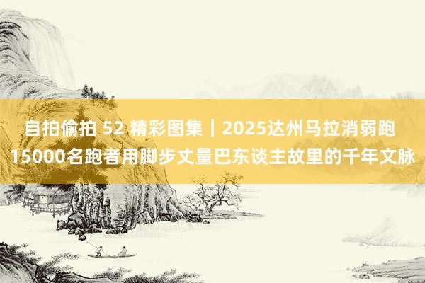 自拍偷拍 52 精彩图集｜2025达州马拉消弱跑 15000名跑者用脚步丈量巴东谈主故里的千年文脉