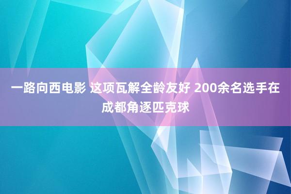 一路向西电影 这项瓦解全龄友好 200余名选手在成都角逐匹克球