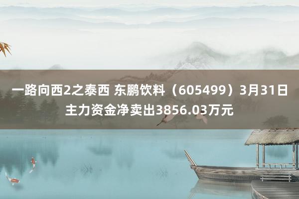 一路向西2之泰西 东鹏饮料（605499）3月31日主力资金净卖出3856.03万元