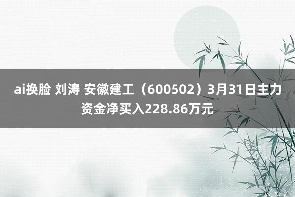 ai换脸 刘涛 安徽建工（600502）3月31日主力资金净买入228.86万元