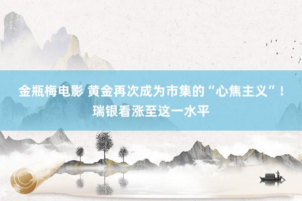 金瓶梅电影 黄金再次成为市集的“心焦主义”！瑞银看涨至这一水平