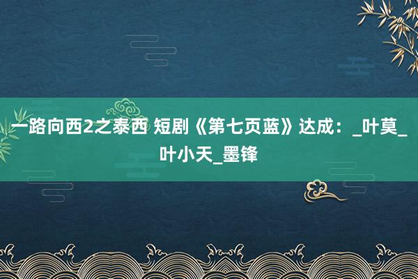 一路向西2之泰西 短剧《第七页蓝》达成：_叶莫_叶小天_墨锋