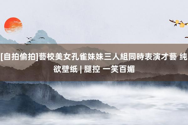 [自拍偷拍]藝校美女孔雀妹妹三人組同時表演才藝 纯欲壁纸 | 腿控 一笑百媚