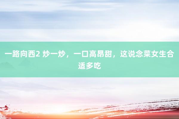 一路向西2 炒一炒，一口高昂甜，这说念菜女生合适多吃