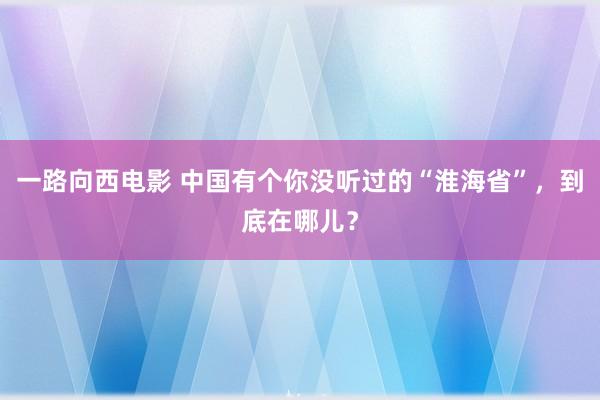 一路向西电影 中国有个你没听过的“淮海省”，到底在哪儿？