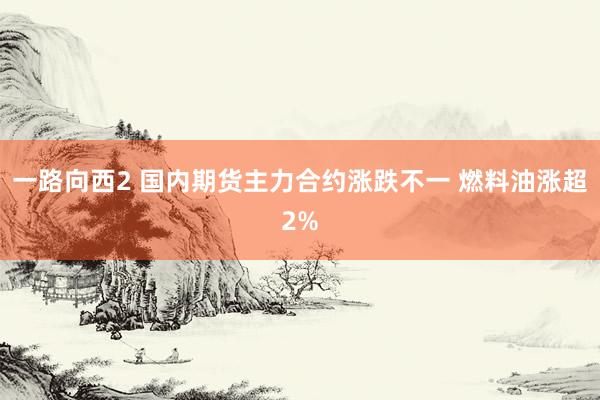 一路向西2 国内期货主力合约涨跌不一 燃料油涨超2%