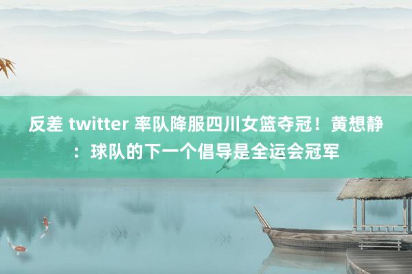 反差 twitter 率队降服四川女篮夺冠！黄想静：球队的下一个倡导是全运会冠军