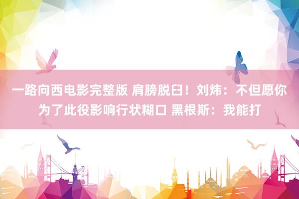 一路向西电影完整版 肩膀脱臼！刘炜：不但愿你为了此役影响行状糊口 黑根斯：我能打