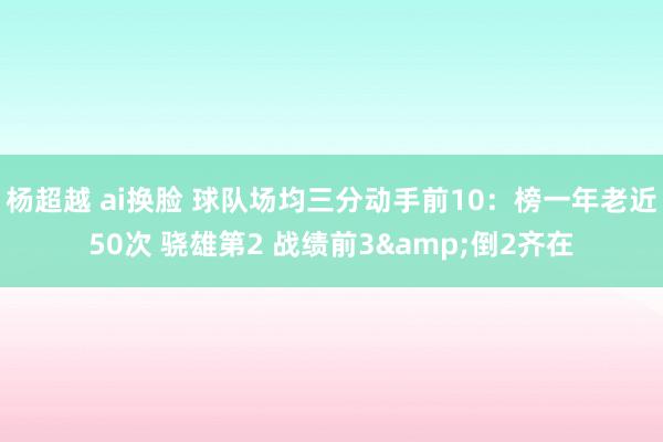杨超越 ai换脸 球队场均三分动手前10：榜一年老近50次 骁雄第2 战绩前3&倒2齐在