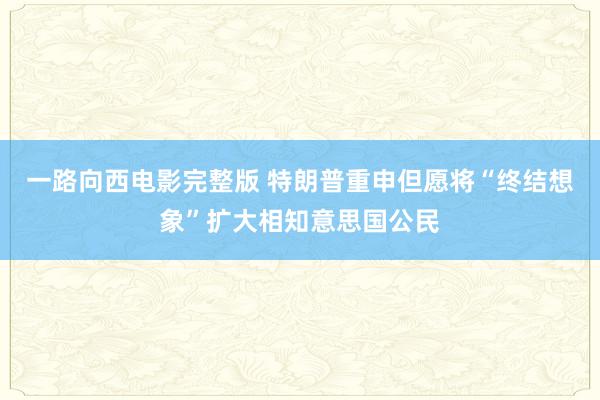 一路向西电影完整版 特朗普重申但愿将“终结想象”扩大相知意思国公民
