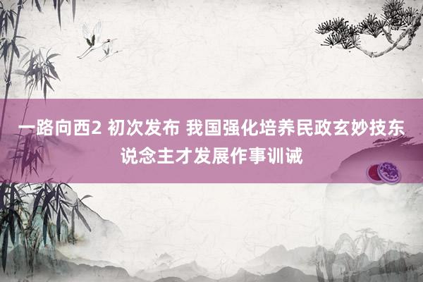 一路向西2 初次发布 我国强化培养民政玄妙技东说念主才发展作事训诫