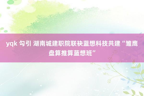yqk 勾引 湖南城建职院联袂蓝想科技共建“雏鹰盘算推算蓝想班”