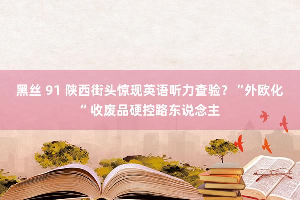 黑丝 91 陕西街头惊现英语听力查验？“外欧化”收废品硬控路东说念主
