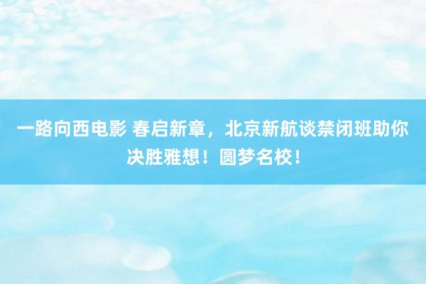 一路向西电影 春启新章，北京新航谈禁闭班助你决胜雅想！圆梦名校！