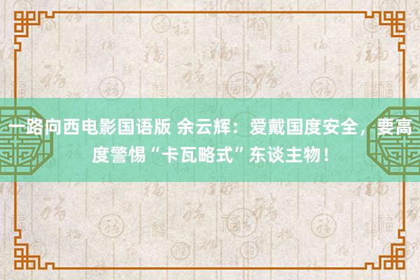 一路向西电影国语版 余云辉：爱戴国度安全，要高度警惕“卡瓦略式”东谈主物！