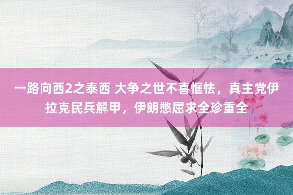 一路向西2之泰西 大争之世不喜恇怯，真主党伊拉克民兵解甲，伊朗憋屈求全珍重全