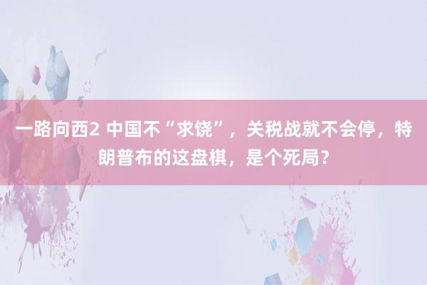 一路向西2 中国不“求饶”，关税战就不会停，特朗普布的这盘棋，是个死局？