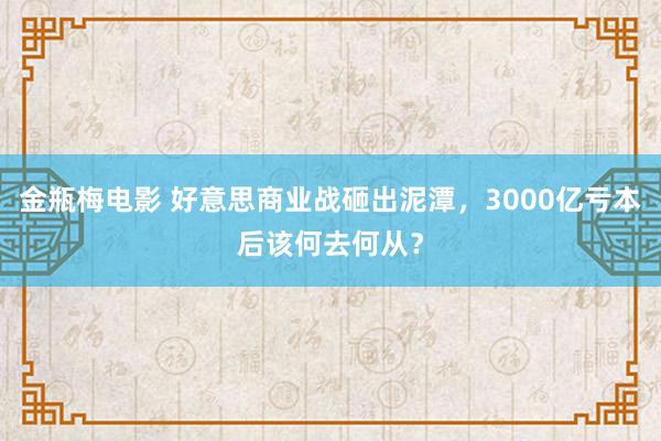 金瓶梅电影 好意思商业战砸出泥潭，3000亿亏本后该何去何从？