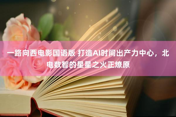 一路向西电影国语版 打造AI时间出产力中心，北电数智的星星之火正燎原